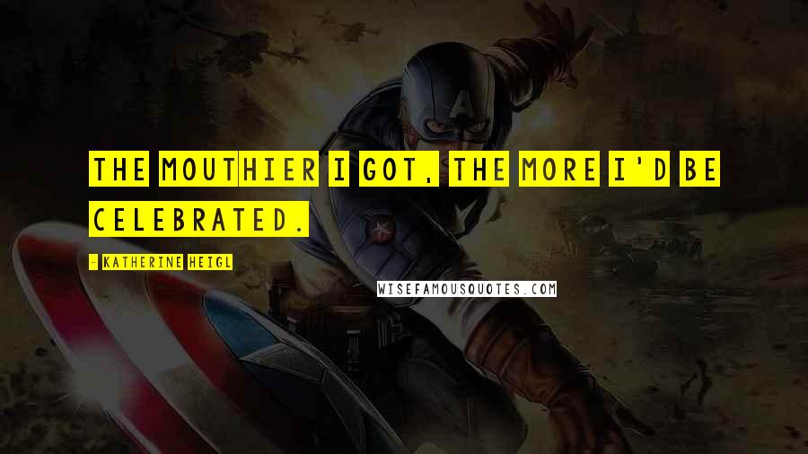 Katherine Heigl Quotes: The mouthier I got, the more I'd be celebrated.
