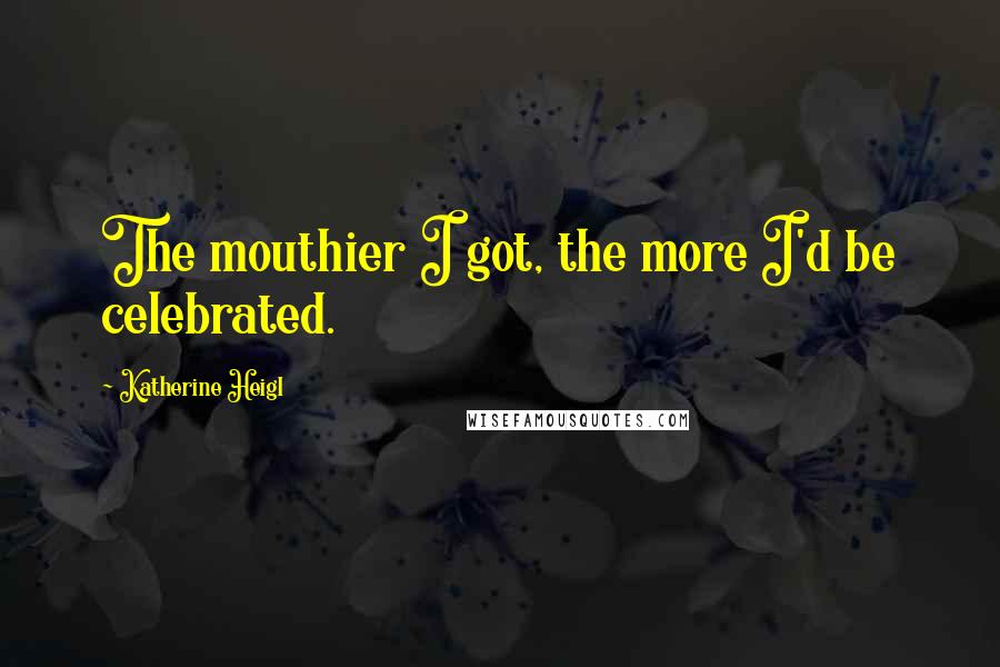 Katherine Heigl Quotes: The mouthier I got, the more I'd be celebrated.