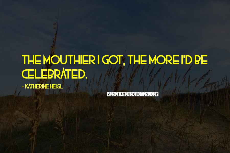 Katherine Heigl Quotes: The mouthier I got, the more I'd be celebrated.