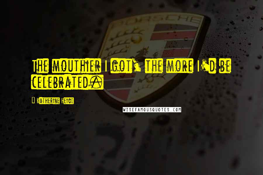 Katherine Heigl Quotes: The mouthier I got, the more I'd be celebrated.
