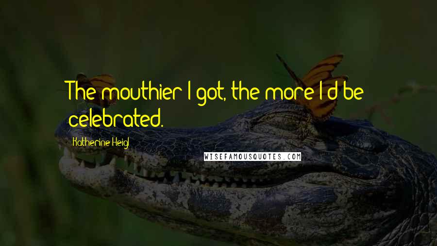 Katherine Heigl Quotes: The mouthier I got, the more I'd be celebrated.