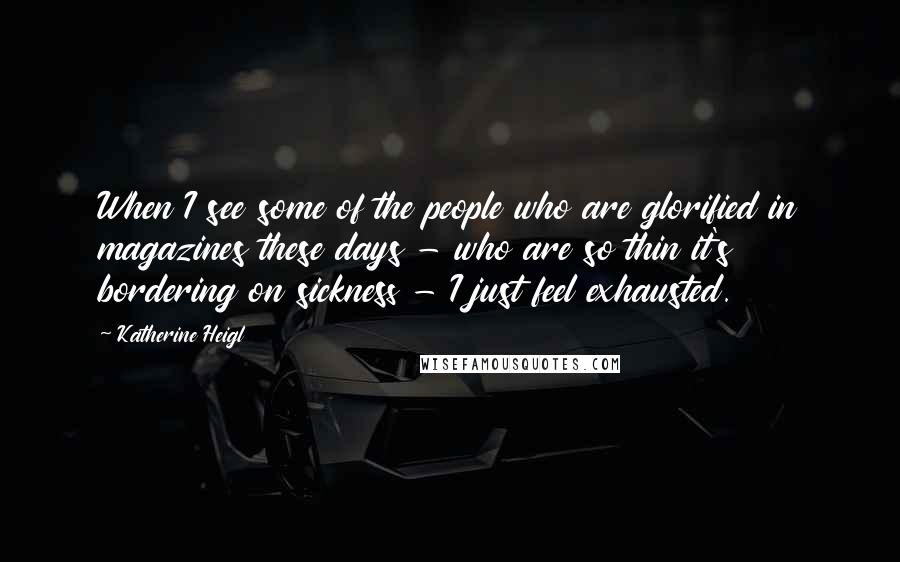 Katherine Heigl Quotes: When I see some of the people who are glorified in magazines these days - who are so thin it's bordering on sickness - I just feel exhausted.