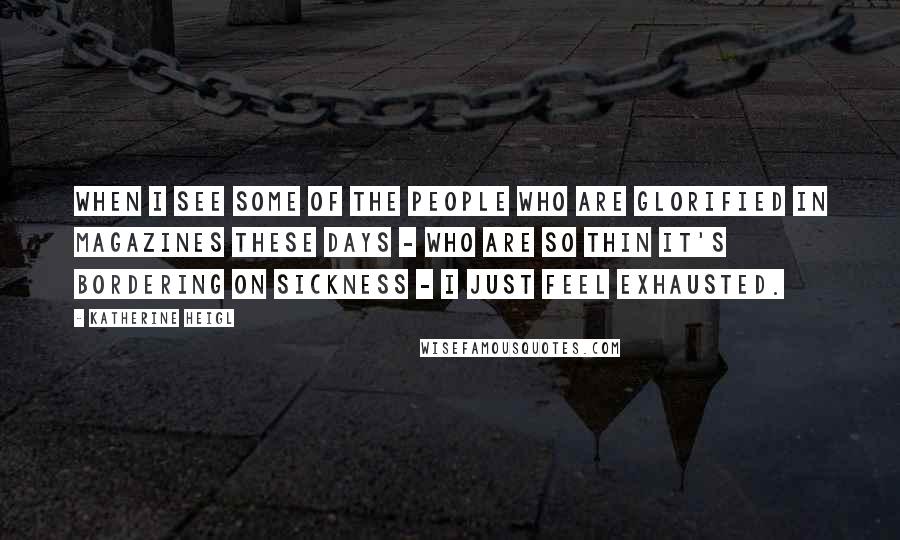 Katherine Heigl Quotes: When I see some of the people who are glorified in magazines these days - who are so thin it's bordering on sickness - I just feel exhausted.