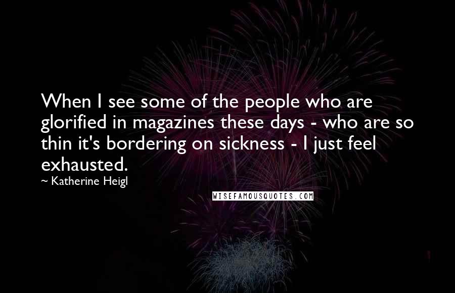 Katherine Heigl Quotes: When I see some of the people who are glorified in magazines these days - who are so thin it's bordering on sickness - I just feel exhausted.