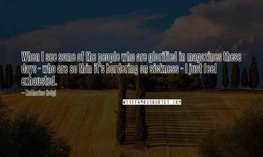 Katherine Heigl Quotes: When I see some of the people who are glorified in magazines these days - who are so thin it's bordering on sickness - I just feel exhausted.