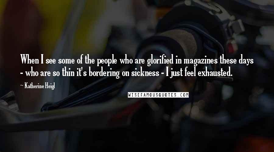 Katherine Heigl Quotes: When I see some of the people who are glorified in magazines these days - who are so thin it's bordering on sickness - I just feel exhausted.