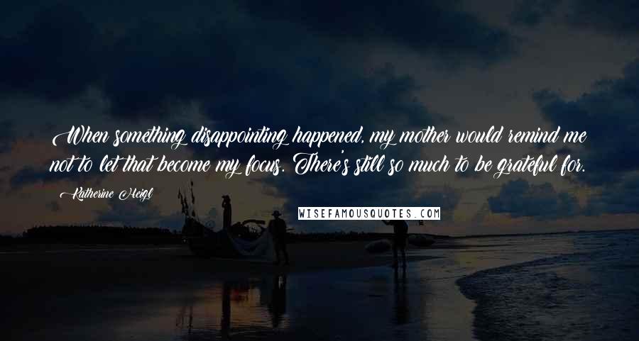 Katherine Heigl Quotes: When something disappointing happened, my mother would remind me not to let that become my focus. There's still so much to be grateful for.