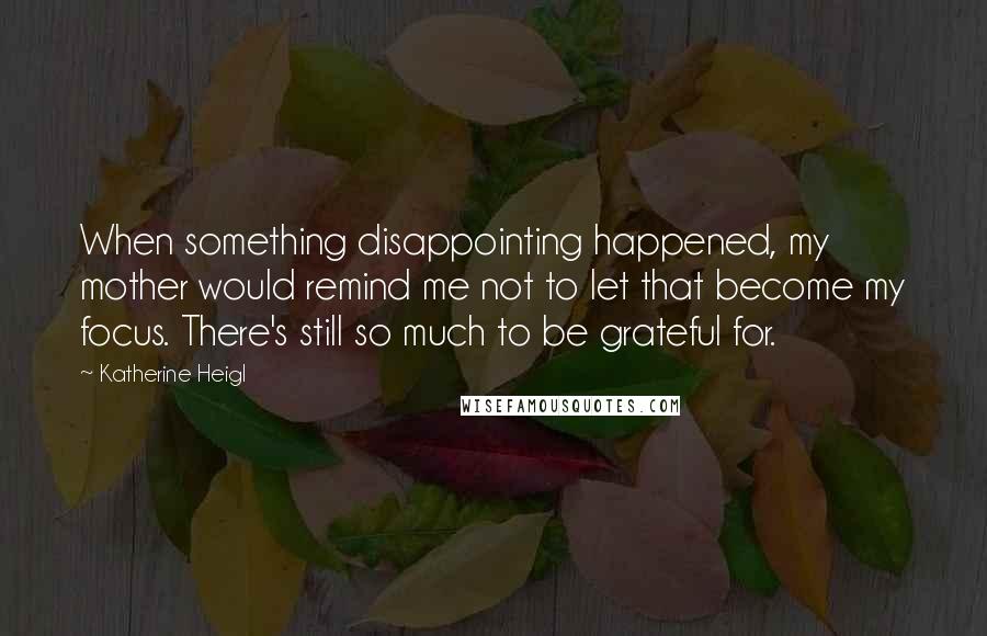 Katherine Heigl Quotes: When something disappointing happened, my mother would remind me not to let that become my focus. There's still so much to be grateful for.