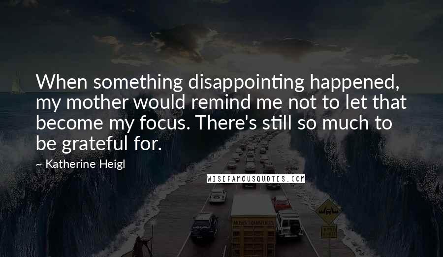 Katherine Heigl Quotes: When something disappointing happened, my mother would remind me not to let that become my focus. There's still so much to be grateful for.