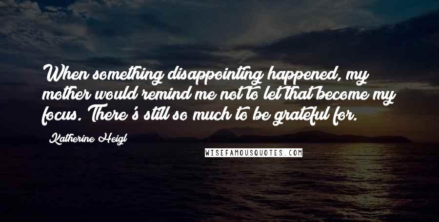 Katherine Heigl Quotes: When something disappointing happened, my mother would remind me not to let that become my focus. There's still so much to be grateful for.