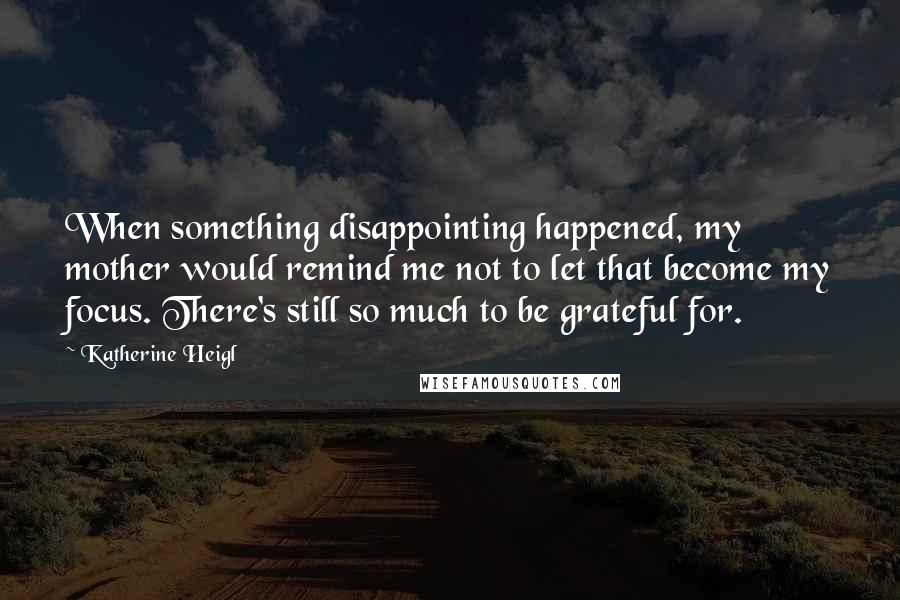 Katherine Heigl Quotes: When something disappointing happened, my mother would remind me not to let that become my focus. There's still so much to be grateful for.