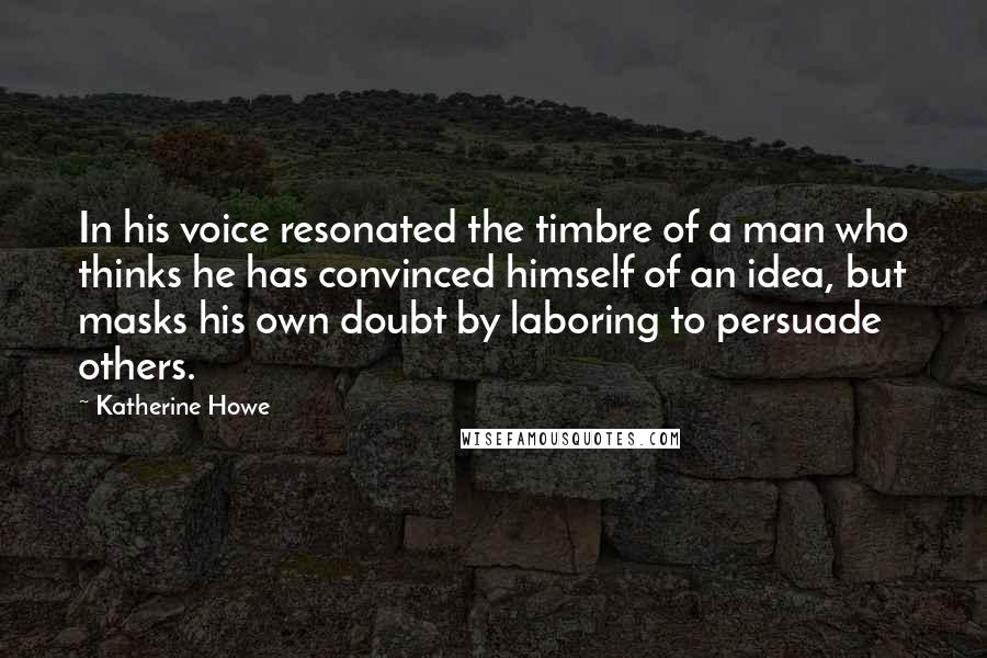 Katherine Howe Quotes: In his voice resonated the timbre of a man who thinks he has convinced himself of an idea, but masks his own doubt by laboring to persuade others.