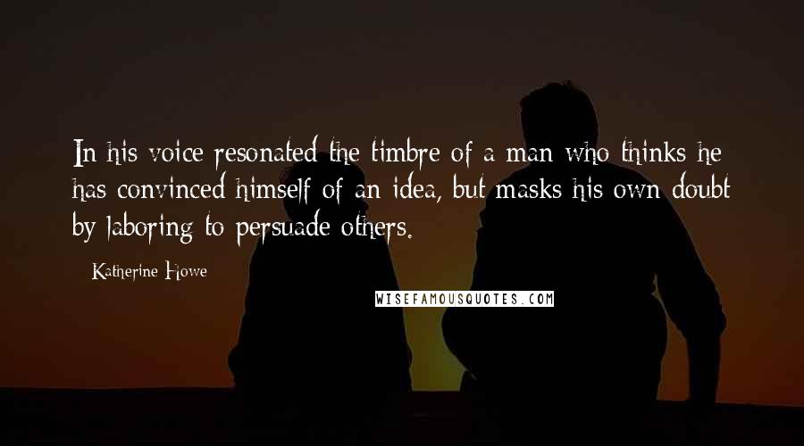 Katherine Howe Quotes: In his voice resonated the timbre of a man who thinks he has convinced himself of an idea, but masks his own doubt by laboring to persuade others.