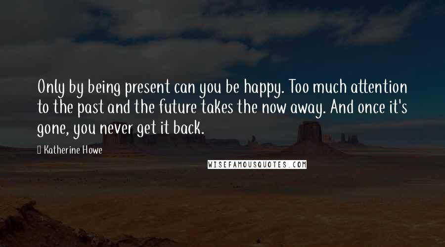 Katherine Howe Quotes: Only by being present can you be happy. Too much attention to the past and the future takes the now away. And once it's gone, you never get it back.