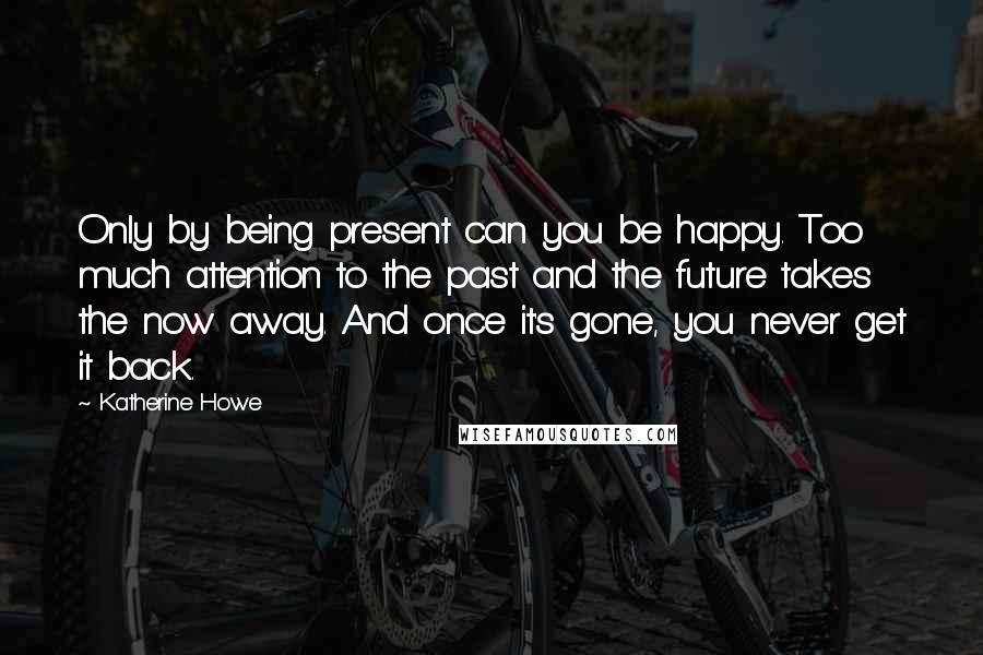 Katherine Howe Quotes: Only by being present can you be happy. Too much attention to the past and the future takes the now away. And once it's gone, you never get it back.