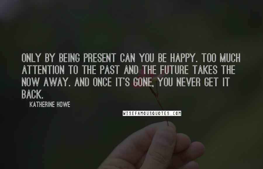 Katherine Howe Quotes: Only by being present can you be happy. Too much attention to the past and the future takes the now away. And once it's gone, you never get it back.