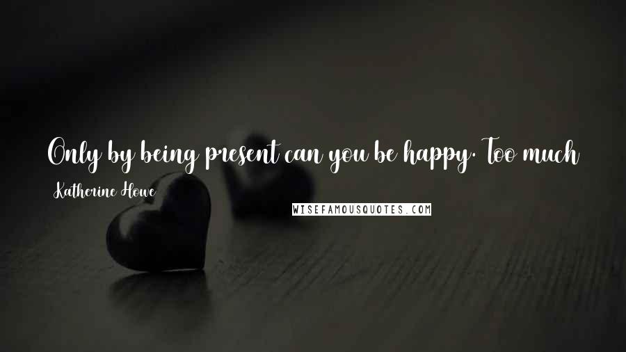 Katherine Howe Quotes: Only by being present can you be happy. Too much attention to the past and the future takes the now away. And once it's gone, you never get it back.