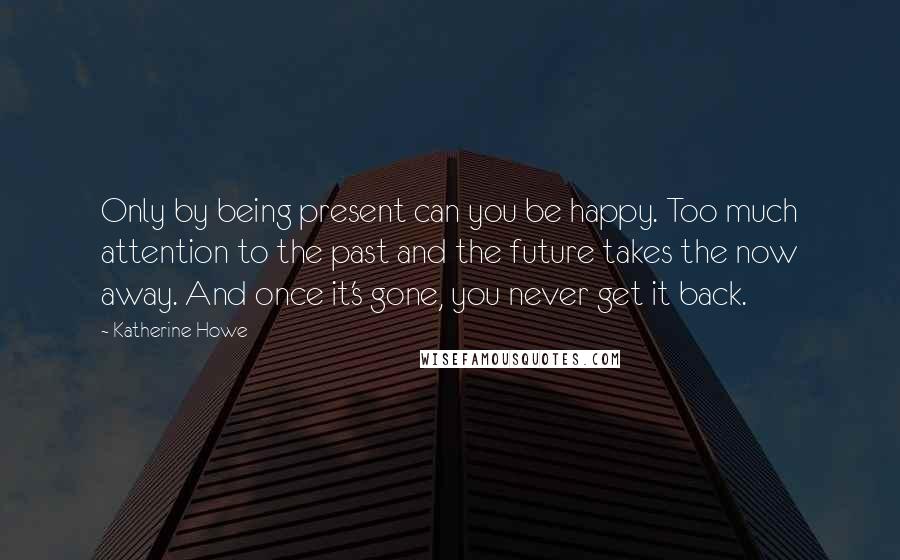 Katherine Howe Quotes: Only by being present can you be happy. Too much attention to the past and the future takes the now away. And once it's gone, you never get it back.