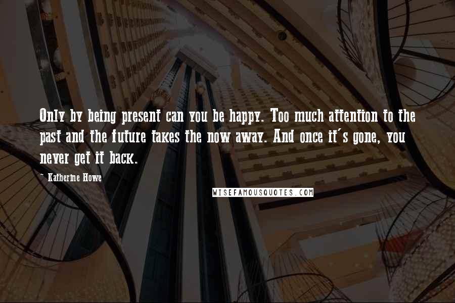 Katherine Howe Quotes: Only by being present can you be happy. Too much attention to the past and the future takes the now away. And once it's gone, you never get it back.