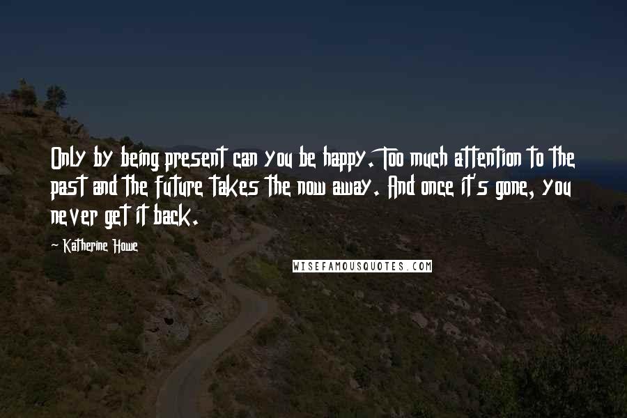 Katherine Howe Quotes: Only by being present can you be happy. Too much attention to the past and the future takes the now away. And once it's gone, you never get it back.