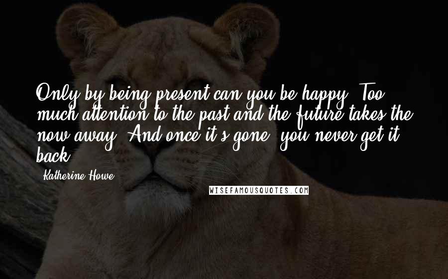 Katherine Howe Quotes: Only by being present can you be happy. Too much attention to the past and the future takes the now away. And once it's gone, you never get it back.