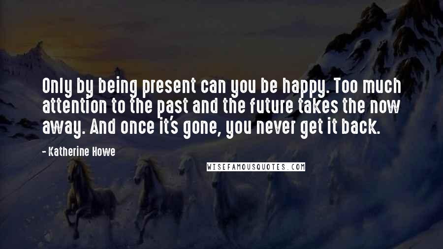 Katherine Howe Quotes: Only by being present can you be happy. Too much attention to the past and the future takes the now away. And once it's gone, you never get it back.