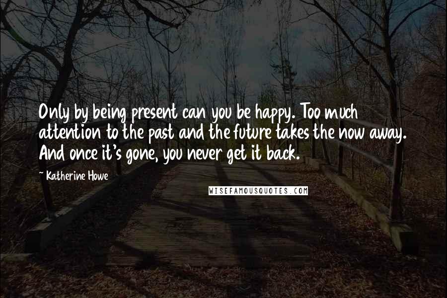 Katherine Howe Quotes: Only by being present can you be happy. Too much attention to the past and the future takes the now away. And once it's gone, you never get it back.