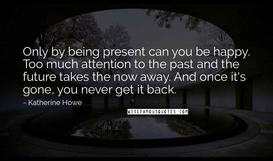 Katherine Howe Quotes: Only by being present can you be happy. Too much attention to the past and the future takes the now away. And once it's gone, you never get it back.