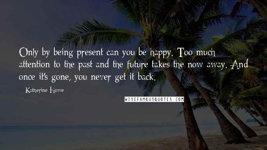 Katherine Howe Quotes: Only by being present can you be happy. Too much attention to the past and the future takes the now away. And once it's gone, you never get it back.