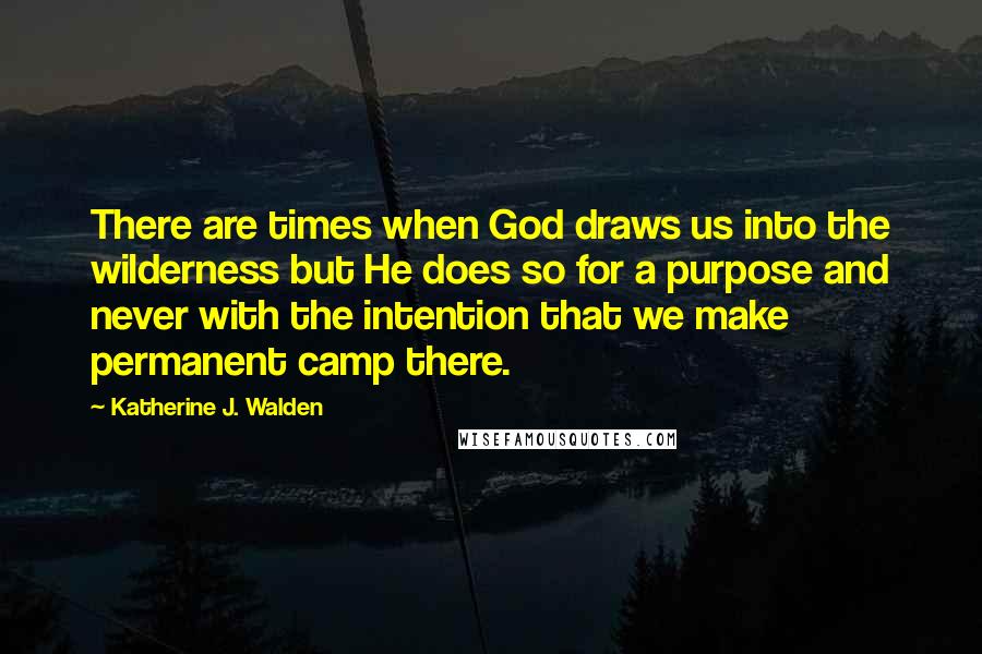 Katherine J. Walden Quotes: There are times when God draws us into the wilderness but He does so for a purpose and never with the intention that we make permanent camp there.