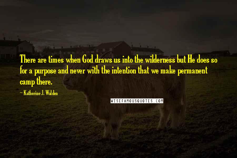 Katherine J. Walden Quotes: There are times when God draws us into the wilderness but He does so for a purpose and never with the intention that we make permanent camp there.