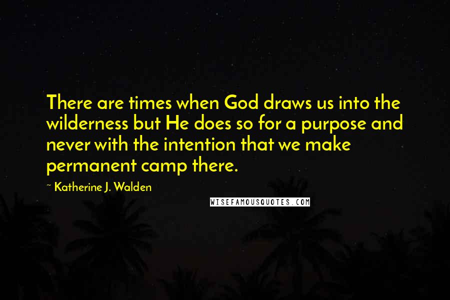 Katherine J. Walden Quotes: There are times when God draws us into the wilderness but He does so for a purpose and never with the intention that we make permanent camp there.