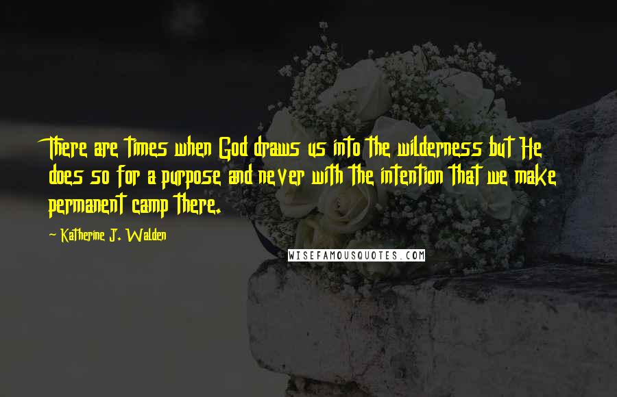 Katherine J. Walden Quotes: There are times when God draws us into the wilderness but He does so for a purpose and never with the intention that we make permanent camp there.