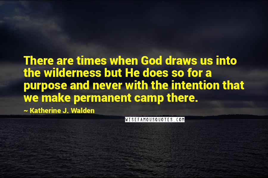 Katherine J. Walden Quotes: There are times when God draws us into the wilderness but He does so for a purpose and never with the intention that we make permanent camp there.