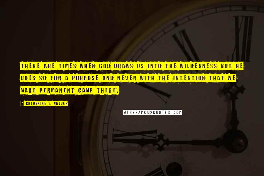 Katherine J. Walden Quotes: There are times when God draws us into the wilderness but He does so for a purpose and never with the intention that we make permanent camp there.