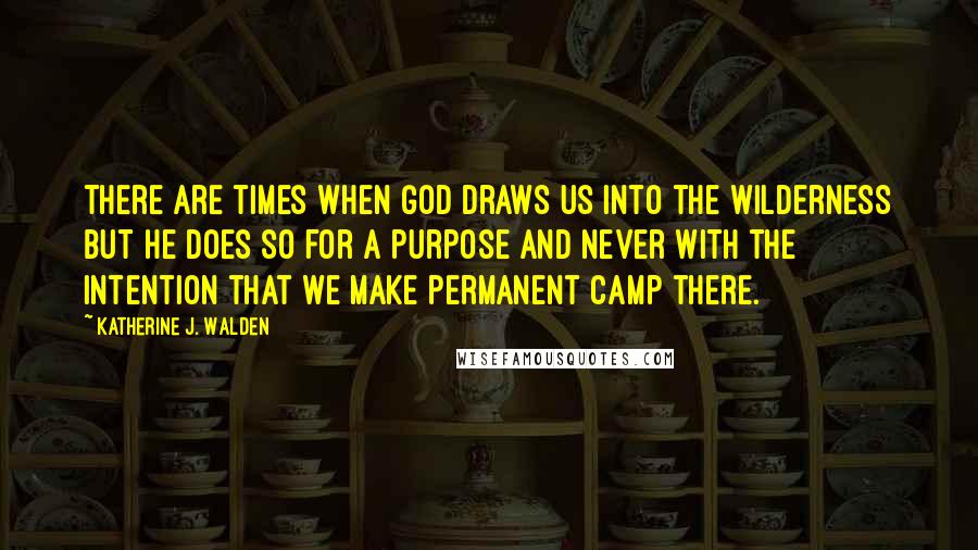 Katherine J. Walden Quotes: There are times when God draws us into the wilderness but He does so for a purpose and never with the intention that we make permanent camp there.