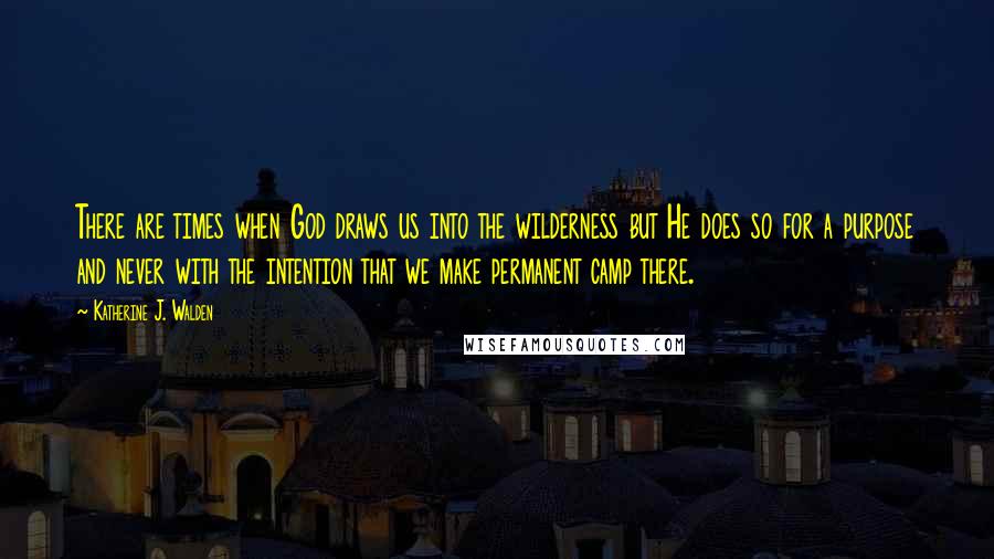 Katherine J. Walden Quotes: There are times when God draws us into the wilderness but He does so for a purpose and never with the intention that we make permanent camp there.