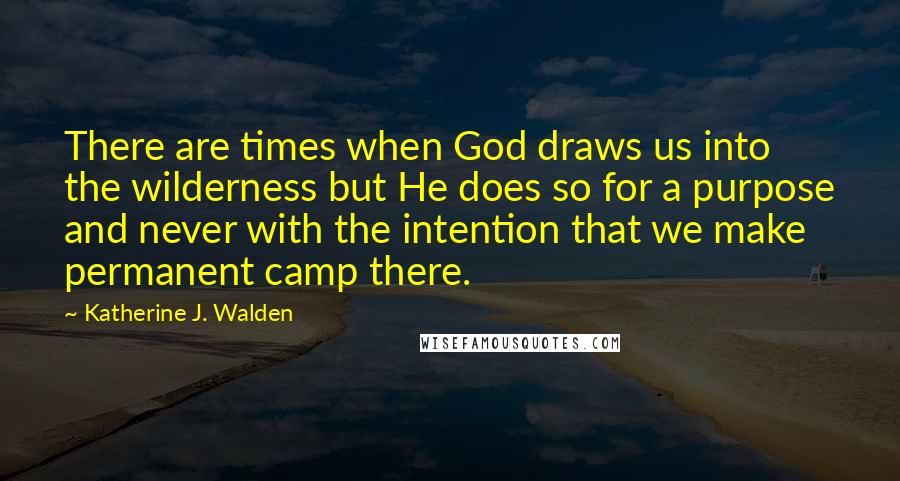 Katherine J. Walden Quotes: There are times when God draws us into the wilderness but He does so for a purpose and never with the intention that we make permanent camp there.