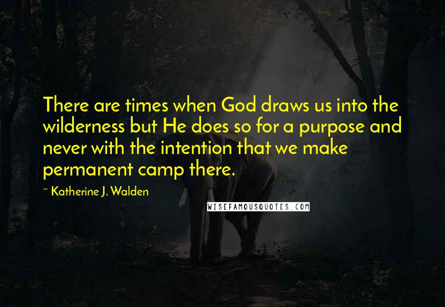 Katherine J. Walden Quotes: There are times when God draws us into the wilderness but He does so for a purpose and never with the intention that we make permanent camp there.