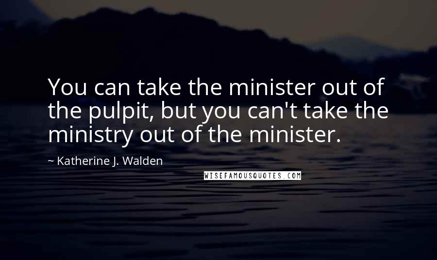 Katherine J. Walden Quotes: You can take the minister out of the pulpit, but you can't take the ministry out of the minister.