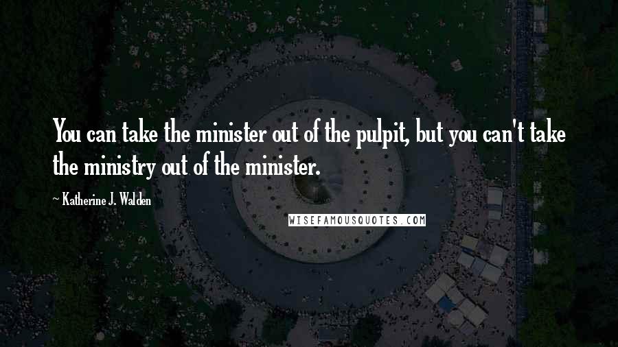 Katherine J. Walden Quotes: You can take the minister out of the pulpit, but you can't take the ministry out of the minister.