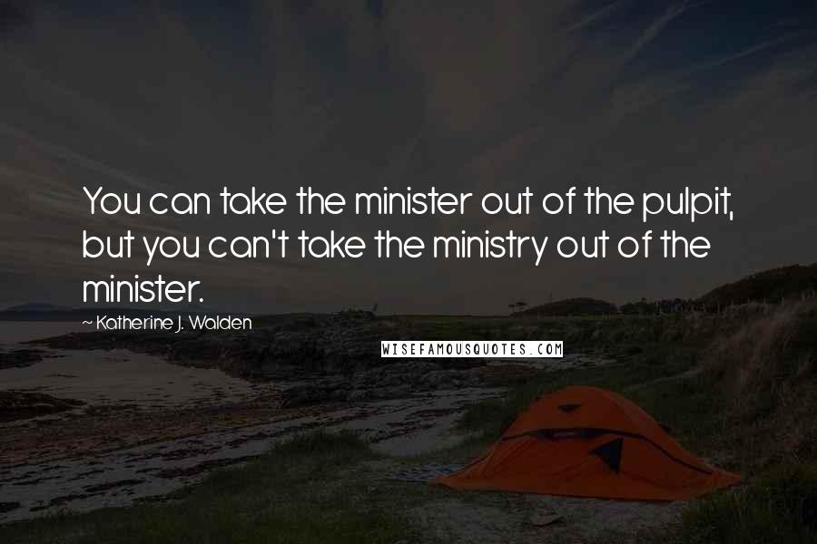 Katherine J. Walden Quotes: You can take the minister out of the pulpit, but you can't take the ministry out of the minister.