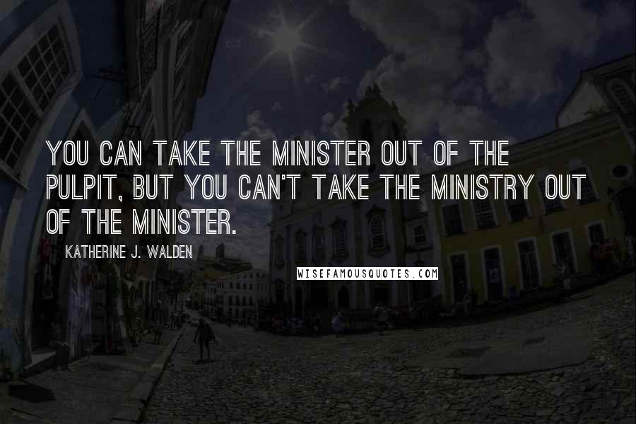 Katherine J. Walden Quotes: You can take the minister out of the pulpit, but you can't take the ministry out of the minister.