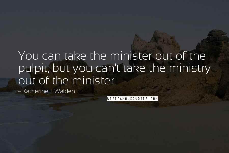 Katherine J. Walden Quotes: You can take the minister out of the pulpit, but you can't take the ministry out of the minister.