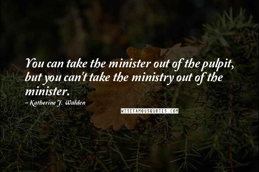 Katherine J. Walden Quotes: You can take the minister out of the pulpit, but you can't take the ministry out of the minister.