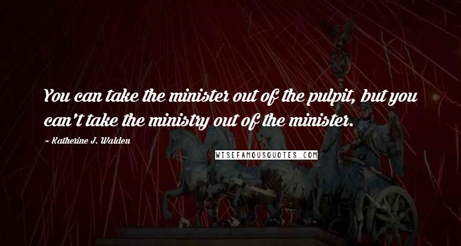 Katherine J. Walden Quotes: You can take the minister out of the pulpit, but you can't take the ministry out of the minister.