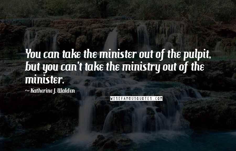 Katherine J. Walden Quotes: You can take the minister out of the pulpit, but you can't take the ministry out of the minister.