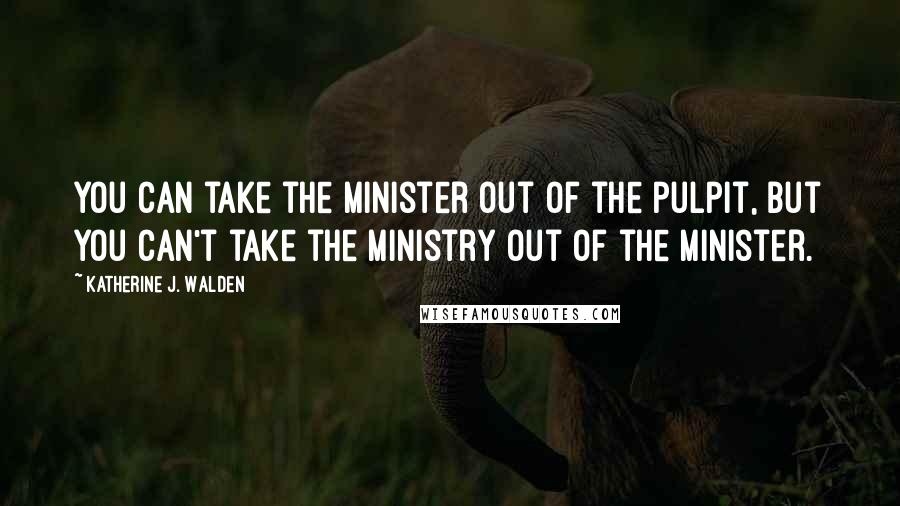 Katherine J. Walden Quotes: You can take the minister out of the pulpit, but you can't take the ministry out of the minister.