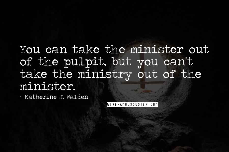 Katherine J. Walden Quotes: You can take the minister out of the pulpit, but you can't take the ministry out of the minister.