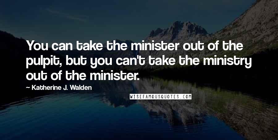 Katherine J. Walden Quotes: You can take the minister out of the pulpit, but you can't take the ministry out of the minister.